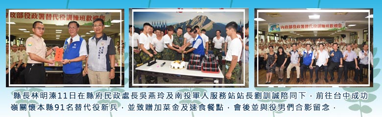 縣長林明溱11日在縣府民政處長吳燕玲及南投軍人服務站站長劉訓誠陪同下，前往台中成功嶺關懷本縣91名替代役新兵，並致贈加菜金及速食餐點，會後並與役男們合影留念．