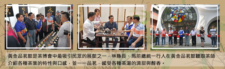 黃金品茗館是茶博會中最吸引民眾的展館之一，林縣長、馬前總統一行人在黃金品茗館聽取茶師介紹各種茶葉的特性與口感，並一一品茗，感受各種茶湯的清甜與醇香。