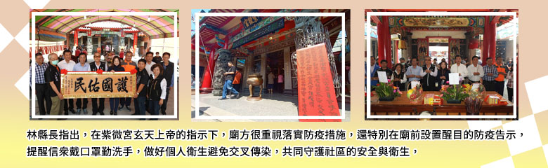 林縣長指出，在紫微宮玄天上帝的指示下，廟方很重視落實防疫措施，還特別在廟前設置醒目的防疫告示，提醒信眾戴口罩勤洗手，做好個人衛生避免交叉傳染，共同守護社區的安全與衛生．