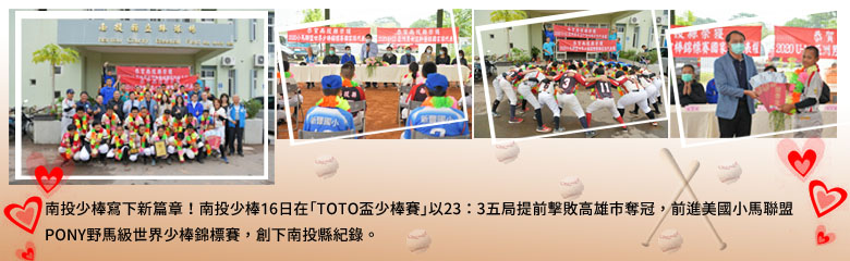 南投少棒寫下新篇章！南投少棒16日在「TOTO盃少棒賽」以23：3五局提前擊敗高雄市奪冠，前進美國小馬聯盟PONY野馬級世界少棒錦標賽，創下南投縣紀錄。