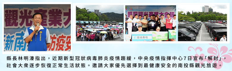 縣長林明溱指出，近期新型冠狀病毒肺炎疫情趨緩，中央疫情指揮中心7日宣布「解封」，社會大眾逐步恢復正常生活狀態。邀請大家優先選擇到最健康安全的南投縣觀光旅遊。