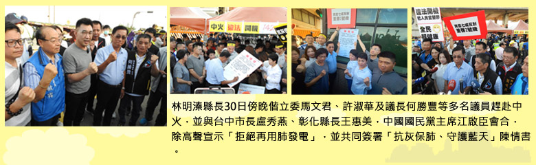 林明溱縣長30日傍晚偕立委馬文君、許淑華及議長何勝豐等多名議員趕赴中火，並與台中市長盧秀燕、彰化縣長王惠美，中國國民黨主席江啟臣會合，除高聲宣示「拒絕再用肺發電」，並共同簽署「抗灰保肺、守護藍天」陳情書。